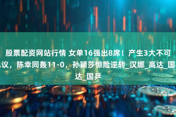股票配资网站行情 女单16强出8席！产生3大不可思议，陈幸同轰11-0，孙颖莎惊险逆转_汉娜_高达_国乒