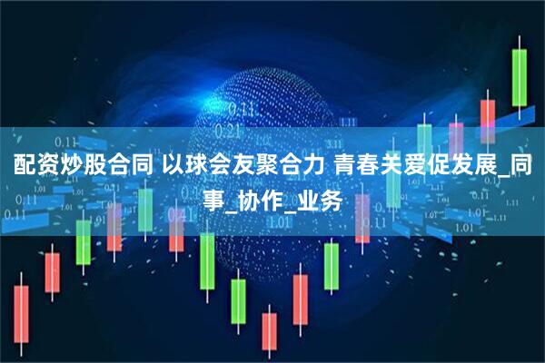 配资炒股合同 以球会友聚合力 青春关爱促发展_同事_协作_业务