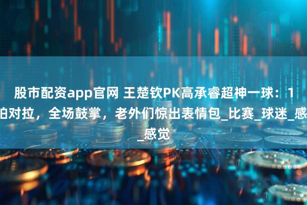 股市配资app官网 王楚钦PK高承睿超神一球：16拍对拉，全场鼓掌，老外们惊出表情包_比赛_球迷_感觉