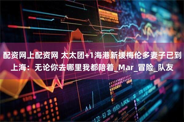 配资网上配资网 太太团+1海港新援梅伦多妻子已到上海：无论你去哪里我都陪着_Mar_冒险_队友