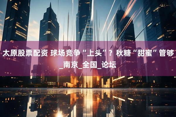 太原股票配资 球场竞争“上头”？秋糖“甜蜜”管够_南京_全国_论坛