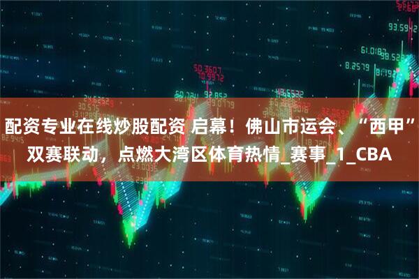 配资专业在线炒股配资 启幕！佛山市运会、“西甲”双赛联动，点燃大湾区体育热情_赛事_1_CBA
