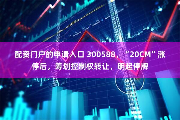 配资门户的申请入口 300588，“20CM”涨停后，筹划控制权转让，明起停牌