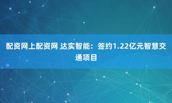 配资网上配资网 达实智能：签约1.22亿元智慧交通项目
