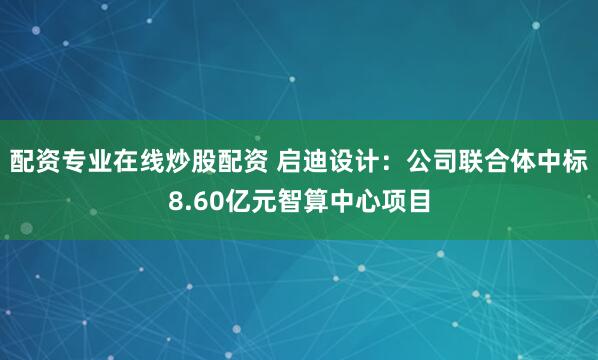 配资专业在线炒股配资 启迪设计：公司联合体中标8.60亿元智算中心项目