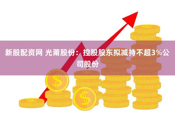 新股配资网 光莆股份：控股股东拟减持不超3%公司股份