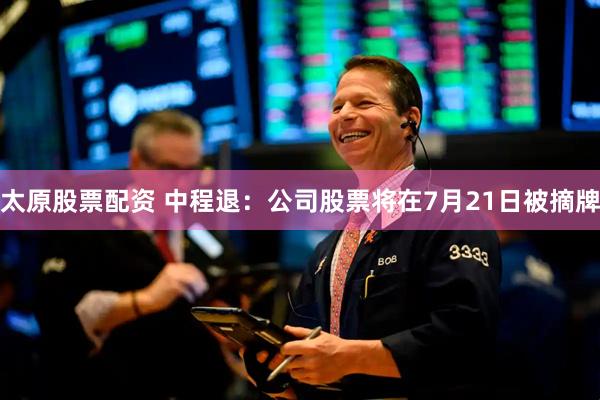 太原股票配资 中程退：公司股票将在7月21日被摘牌