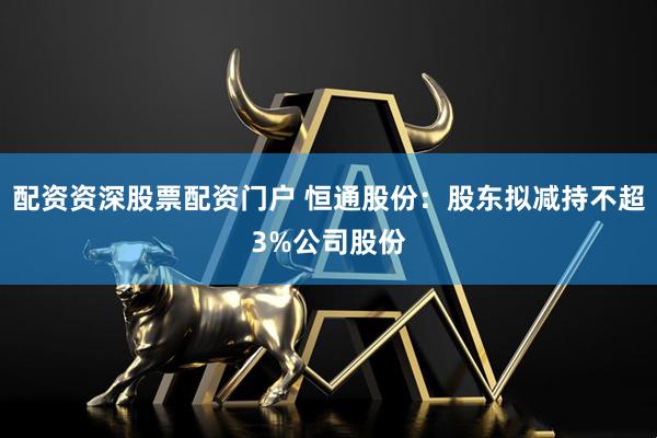 配资资深股票配资门户 恒通股份：股东拟减持不超3%公司股份