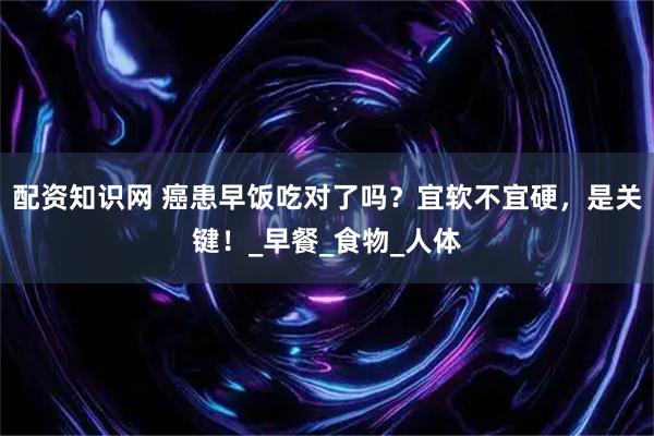 配资知识网 癌患早饭吃对了吗？宜软不宜硬，是关键！_早餐_食物_人体