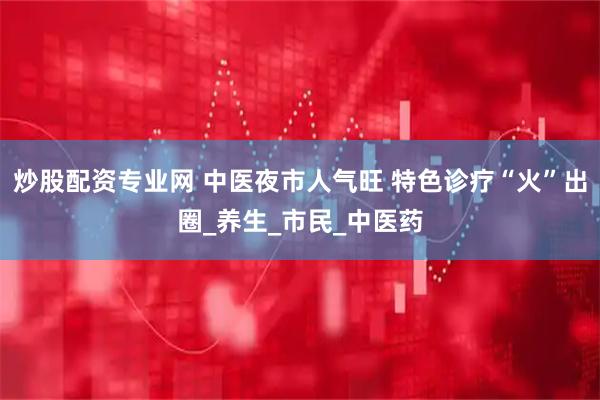 炒股配资专业网 中医夜市人气旺 特色诊疗“火”出圈_养生_市民_中医药