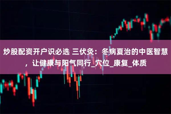 炒股配资开户识必选 三伏灸：冬病夏治的中医智慧，让健康与阳气同行_穴位_康复_体质