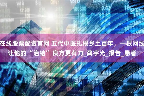 在线股票配资官网 五代中医扎根乡土百年，一根网线让他的 “治结” 良方更有力_龚宇光_报告_患者
