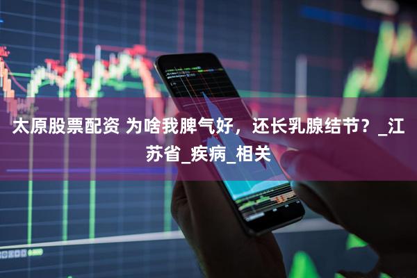 太原股票配资 为啥我脾气好，还长乳腺结节？_江苏省_疾病_相关
