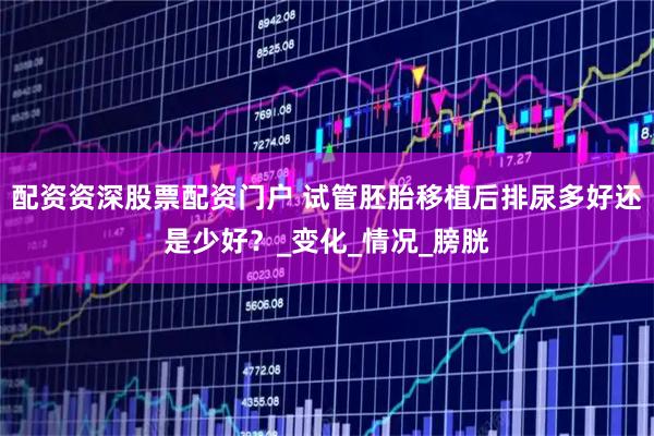 配资资深股票配资门户 试管胚胎移植后排尿多好还是少好？_变化_情况_膀胱