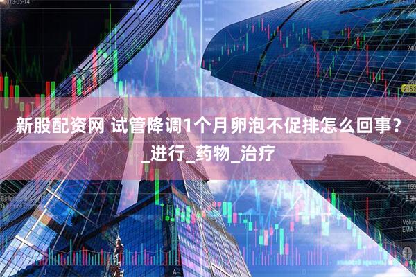 新股配资网 试管降调1个月卵泡不促排怎么回事？_进行_药物_治疗