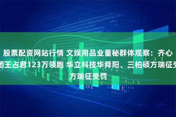 股票配资网站行情 文娱用品业董秘群体观察：齐心集团王占君123万领跑 华立科技华舜阳、三柏硕方瑞征受罚