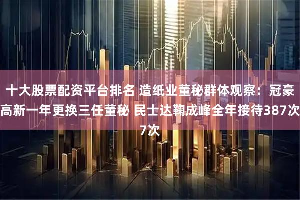 十大股票配资平台排名 造纸业董秘群体观察：冠豪高新一年更换三任董秘 民士达鞠成峰全年接待387次