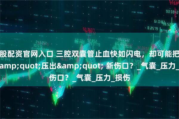 美股配资官网入口 三腔双囊管止血快如闪电，却可能把食道 &quot;压出&quot; 新伤口？_气囊_压力_损伤