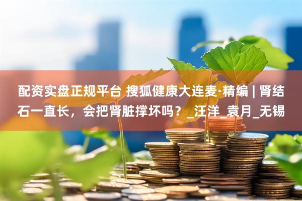 配资实盘正规平台 搜狐健康大连麦·精编 | 肾结石一直长，会把肾脏撑坏吗？_汪洋_袁月_无锡