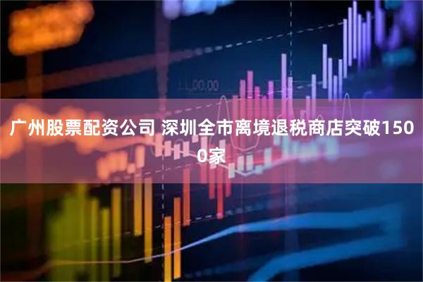 广州股票配资公司 深圳全市离境退税商店突破1500家