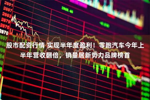 股市配资行情 实现半年度盈利！零跑汽车今年上半年营收翻倍，销量居新势力品牌榜首