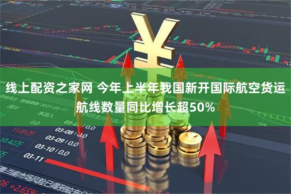 线上配资之家网 今年上半年我国新开国际航空货运航线数量同比增长超50%