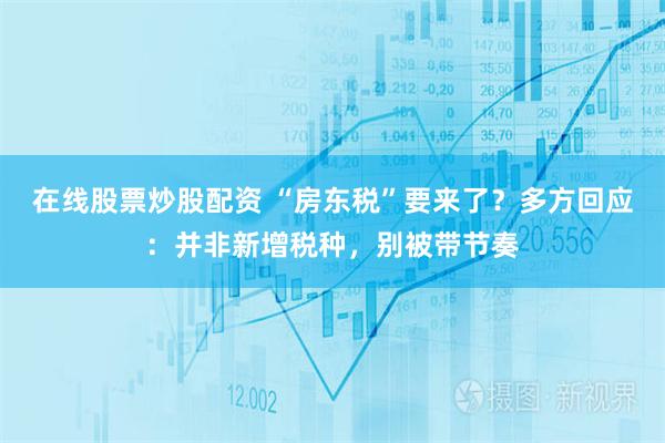 在线股票炒股配资 “房东税”要来了？多方回应：并非新增税种，别被带节奏