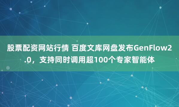股票配资网站行情 百度文库网盘发布GenFlow2.0，支持同时调用超100个专家智能体