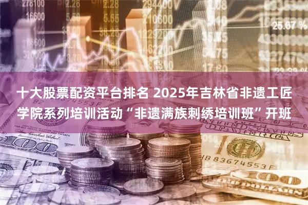 十大股票配资平台排名 2025年吉林省非遗工匠学院系列培训活动“非遗满族刺绣培训班”开班