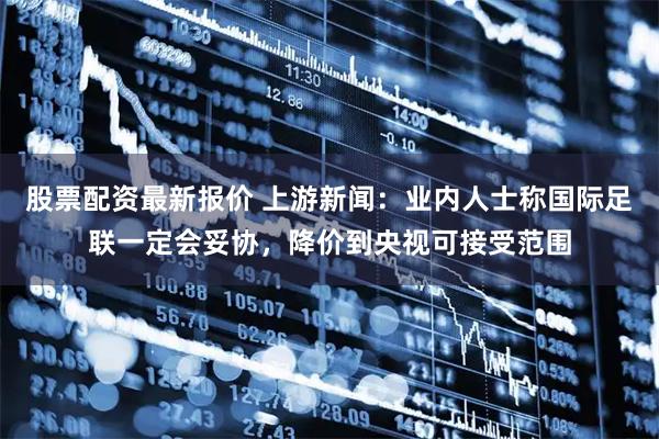 股票配资最新报价 上游新闻：业内人士称国际足联一定会妥协，降价到央视可接受范围