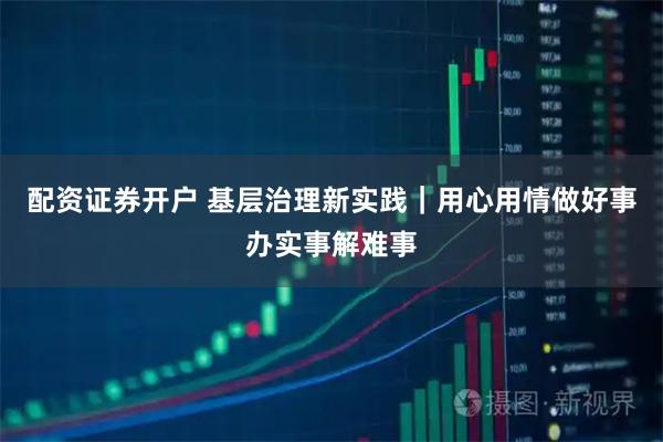 配资证券开户 基层治理新实践｜用心用情做好事办实事解难事